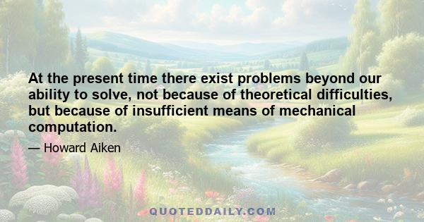 At the present time there exist problems beyond our ability to solve, not because of theoretical difficulties, but because of insufficient means of mechanical computation.