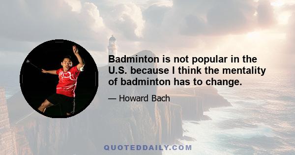 Badminton is not popular in the U.S. because I think the mentality of badminton has to change.