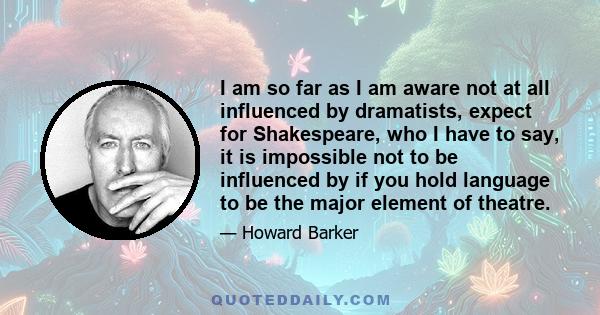 I am so far as I am aware not at all influenced by dramatists, expect for Shakespeare, who I have to say, it is impossible not to be influenced by if you hold language to be the major element of theatre.