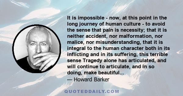 It is impossible - now, at this point in the long journey of human culture - to avoid the sense that pain is necessity; that it is neither accident, nor malformation, nor malice, nor misunderstanding, that it is