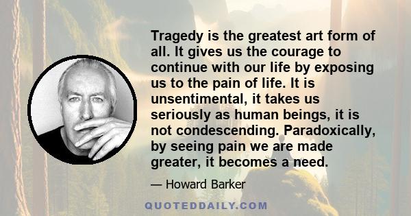 Tragedy is the greatest art form of all. It gives us the courage to continue with our life by exposing us to the pain of life. It is unsentimental, it takes us seriously as human beings, it is not condescending.