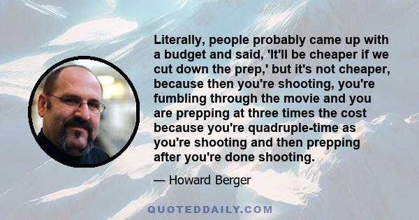 Literally, people probably came up with a budget and said, 'It'll be cheaper if we cut down the prep,' but it's not cheaper, because then you're shooting, you're fumbling through the movie and you are prepping at three