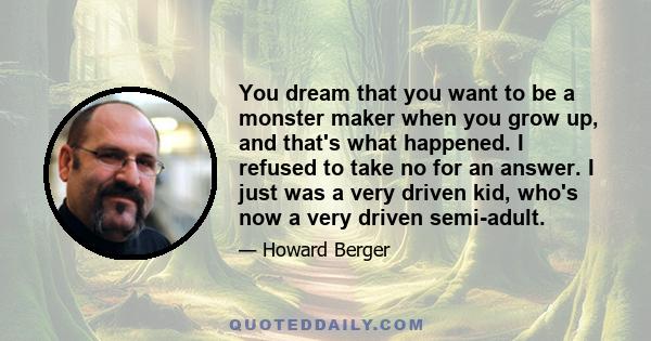 You dream that you want to be a monster maker when you grow up, and that's what happened. I refused to take no for an answer. I just was a very driven kid, who's now a very driven semi-adult.