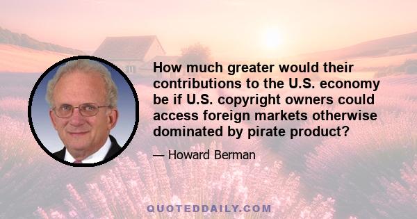 How much greater would their contributions to the U.S. economy be if U.S. copyright owners could access foreign markets otherwise dominated by pirate product?