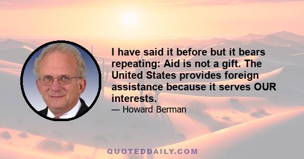 I have said it before but it bears repeating: Aid is not a gift. The United States provides foreign assistance because it serves OUR interests.