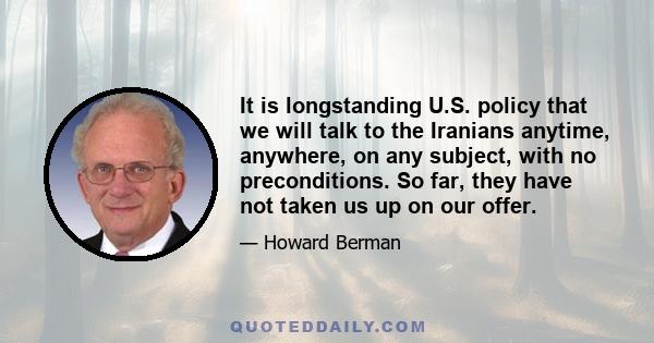 It is longstanding U.S. policy that we will talk to the Iranians anytime, anywhere, on any subject, with no preconditions. So far, they have not taken us up on our offer.