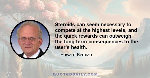 Steroids can seem necessary to compete at the highest levels, and the quick rewards can outweigh the long term consequences to the user's health.