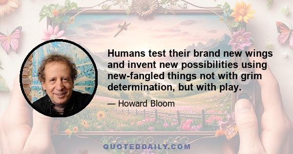 Humans test their brand new wings and invent new possibilities using new-fangled things not with grim determination, but with play.