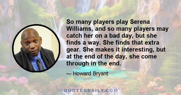 So many players play Serena Williams, and so many players may catch her on a bad day, but she finds a way. She finds that extra gear. She makes it interesting, but at the end of the day, she come through in the end.