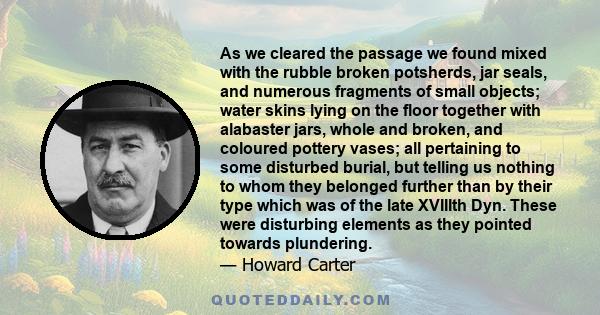 As we cleared the passage we found mixed with the rubble broken potsherds, jar seals, and numerous fragments of small objects; water skins lying on the floor together with alabaster jars, whole and broken, and coloured