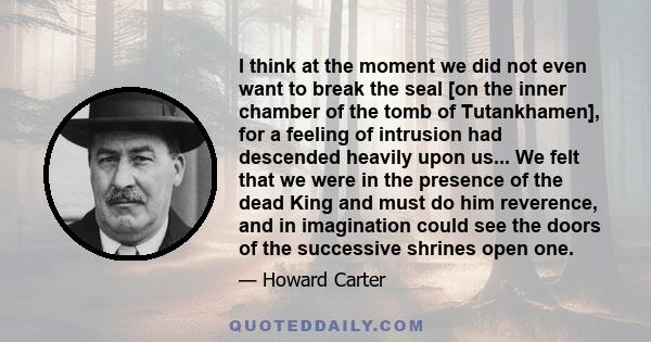 I think at the moment we did not even want to break the seal [on the inner chamber of the tomb of Tutankhamen], for a feeling of intrusion had descended heavily upon us... We felt that we were in the presence of the