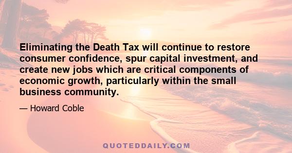 Eliminating the Death Tax will continue to restore consumer confidence, spur capital investment, and create new jobs which are critical components of economic growth, particularly within the small business community.