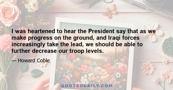 I was heartened to hear the President say that as we make progress on the ground, and Iraqi forces increasingly take the lead, we should be able to further decrease our troop levels.