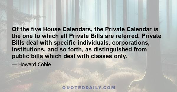 Of the five House Calendars, the Private Calendar is the one to which all Private Bills are referred. Private Bills deal with specific individuals, corporations, institutions, and so forth, as distinguished from public