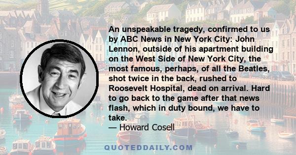 An unspeakable tragedy, confirmed to us by ABC News in New York City: John Lennon, outside of his apartment building on the West Side of New York City, the most famous, perhaps, of all the Beatles, shot twice in the