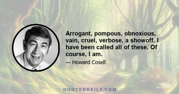 Arrogant, pompous, obnoxious, vain, cruel, verbose, a showoff. I have been called all of these. Of course, I am.