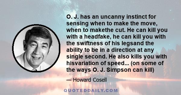 O. J. has an uncanny instinct for sensing when to make the move, when to makethe cut. He can kill you with a headfake, he can kill you with the swiftness of his legsand the ability to be in a direction at any single