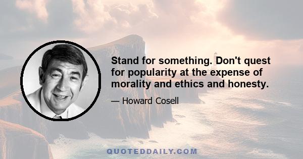 Stand for something. Don't quest for popularity at the expense of morality and ethics and honesty.