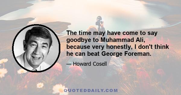 The time may have come to say goodbye to Muhammad Ali, because very honestly, I don't think he can beat George Foreman.
