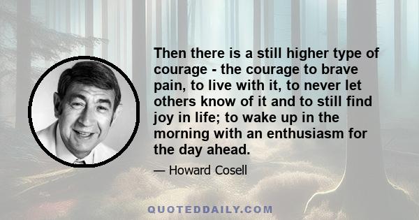 Then there is a still higher type of courage - the courage to brave pain, to live with it, to never let others know of it and to still find joy in life; to wake up in the morning with an enthusiasm for the day ahead.