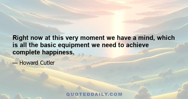 Right now at this very moment we have a mind, which is all the basic equipment we need to achieve complete happiness.