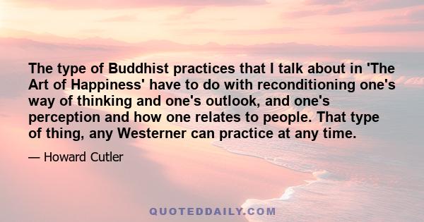 The type of Buddhist practices that I talk about in 'The Art of Happiness' have to do with reconditioning one's way of thinking and one's outlook, and one's perception and how one relates to people. That type of thing,