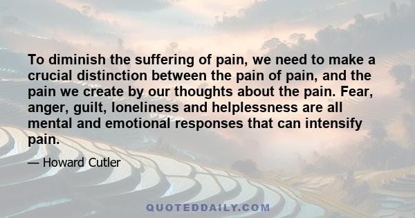 To diminish the suffering of pain, we need to make a crucial distinction between the pain of pain, and the pain we create by our thoughts about the pain. Fear, anger, guilt, loneliness and helplessness are all mental