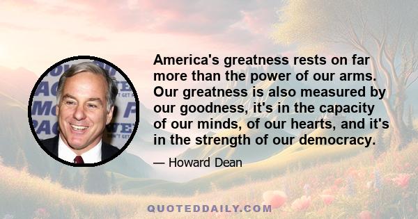 America's greatness rests on far more than the power of our arms. Our greatness is also measured by our goodness, it's in the capacity of our minds, of our hearts, and it's in the strength of our democracy.