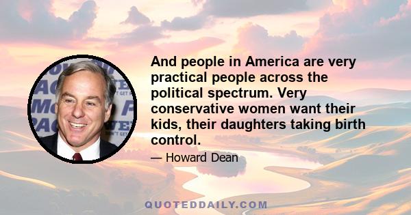 And people in America are very practical people across the political spectrum. Very conservative women want their kids, their daughters taking birth control.