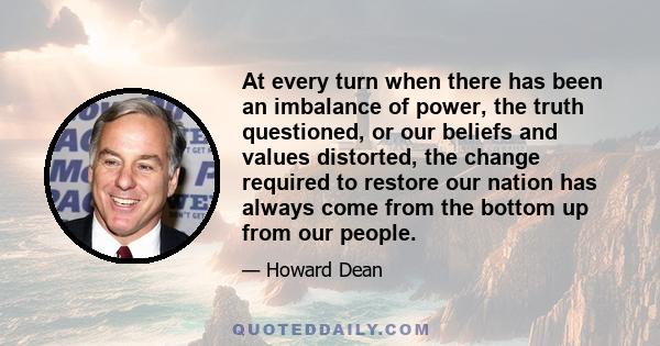 At every turn when there has been an imbalance of power, the truth questioned, or our beliefs and values distorted, the change required to restore our nation has always come from the bottom up from our people.