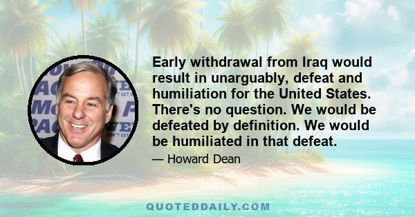 Early withdrawal from Iraq would result in unarguably, defeat and humiliation for the United States. There's no question. We would be defeated by definition. We would be humiliated in that defeat.