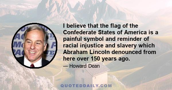 I believe that the flag of the Confederate States of America is a painful symbol and reminder of racial injustice and slavery which Abraham Lincoln denounced from here over 150 years ago.