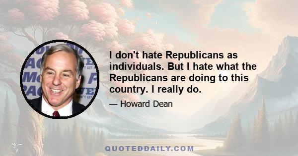 I don't hate Republicans as individuals. But I hate what the Republicans are doing to this country. I really do.