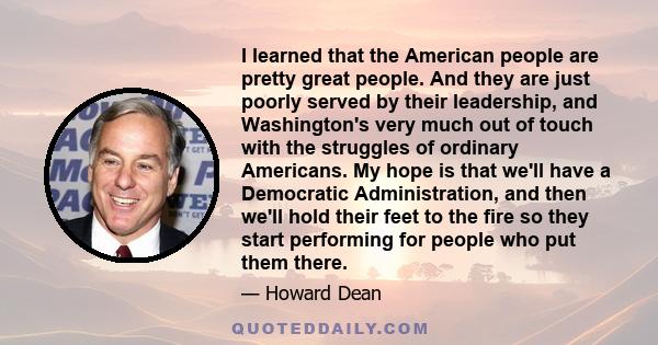 I learned that the American people are pretty great people. And they are just poorly served by their leadership, and Washington's very much out of touch with the struggles of ordinary Americans. My hope is that we'll