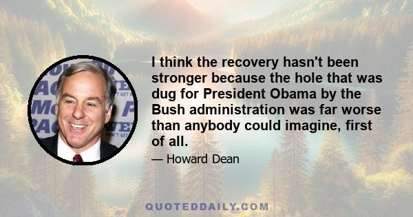 I think the recovery hasn't been stronger because the hole that was dug for President Obama by the Bush administration was far worse than anybody could imagine, first of all.