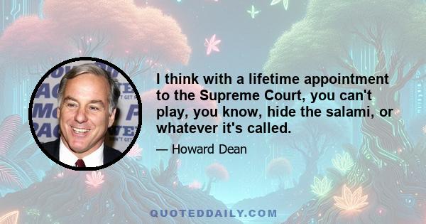 I think with a lifetime appointment to the Supreme Court, you can't play, you know, hide the salami, or whatever it's called.