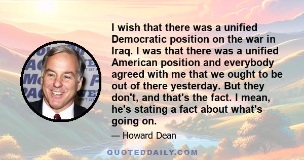 I wish that there was a unified Democratic position on the war in Iraq. I was that there was a unified American position and everybody agreed with me that we ought to be out of there yesterday. But they don't, and