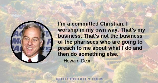 I'm a committed Christian. I worship in my own way. That's my business. That's not the business of the pharisees who are going to preach to me about what I do and then do something else.