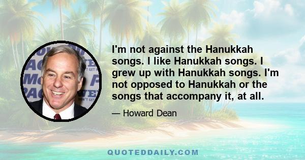 I'm not against the Hanukkah songs. I like Hanukkah songs. I grew up with Hanukkah songs. I'm not opposed to Hanukkah or the songs that accompany it, at all.