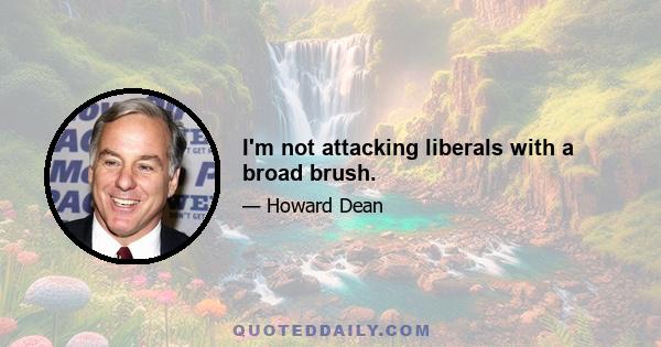 I'm not attacking liberals with a broad brush.