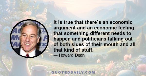 It is true that there`s an economic argument and an economic feeling that something different needs to happen and politicians talking out of both sides of their mouth and all that kind of stuff.