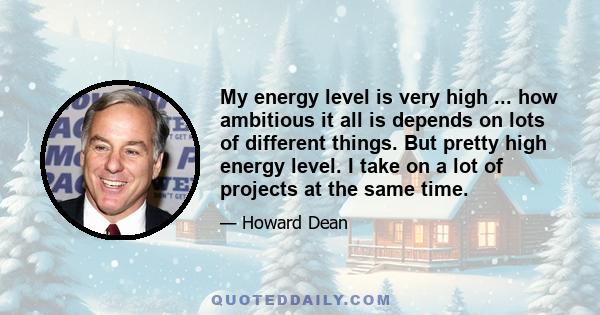 My energy level is very high ... how ambitious it all is depends on lots of different things. But pretty high energy level. I take on a lot of projects at the same time.