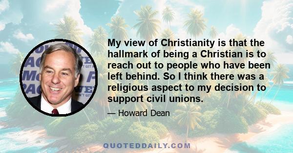 My view of Christianity is that the hallmark of being a Christian is to reach out to people who have been left behind. So I think there was a religious aspect to my decision to support civil unions.