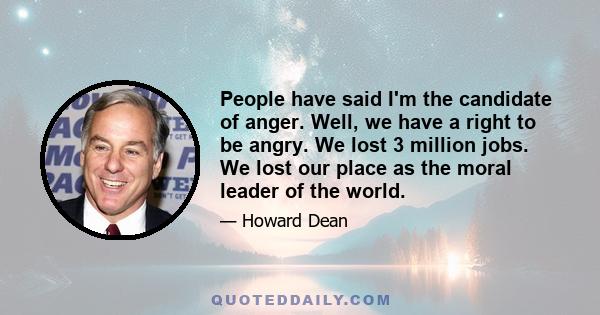 People have said I'm the candidate of anger. Well, we have a right to be angry. We lost 3 million jobs. We lost our place as the moral leader of the world.