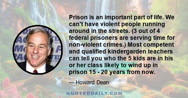 Prison is an important part of life. We can't have violent people running around in the streets. (3 out of 4 federal prisoners are serving time for non-violent crimes.) Most competent and qualified kindergarden teachers 