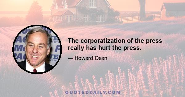 The corporatization of the press really has hurt the press.