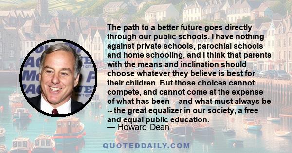 The path to a better future goes directly through our public schools. I have nothing against private schools, parochial schools and home schooling, and I think that parents with the means and inclination should choose