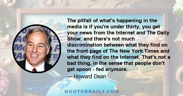 The pitfall of what's happening in the media is if you're under thirty, you get your news from the Internet and The Daily Show, and there's not much discrimination between what they find on the front page of The New