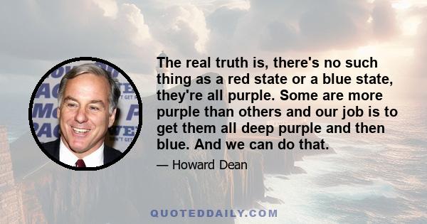 The real truth is, there's no such thing as a red state or a blue state, they're all purple. Some are more purple than others and our job is to get them all deep purple and then blue. And we can do that.