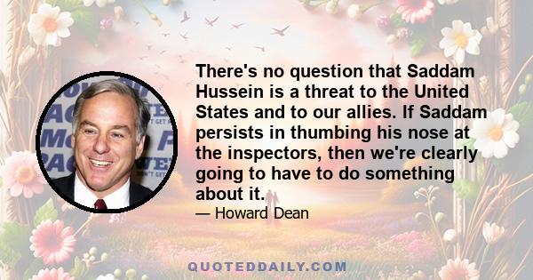 There's no question that Saddam Hussein is a threat to the United States and to our allies. If Saddam persists in thumbing his nose at the inspectors, then we're clearly going to have to do something about it.